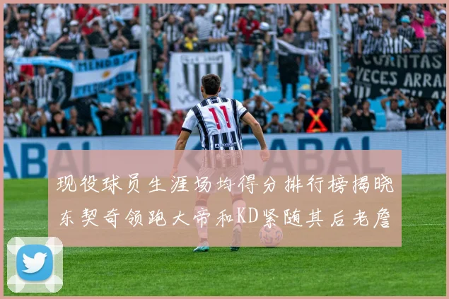 现役球员生涯场均得分排行榜揭晓东契奇领跑大帝和KD紧随其后老詹位居第四