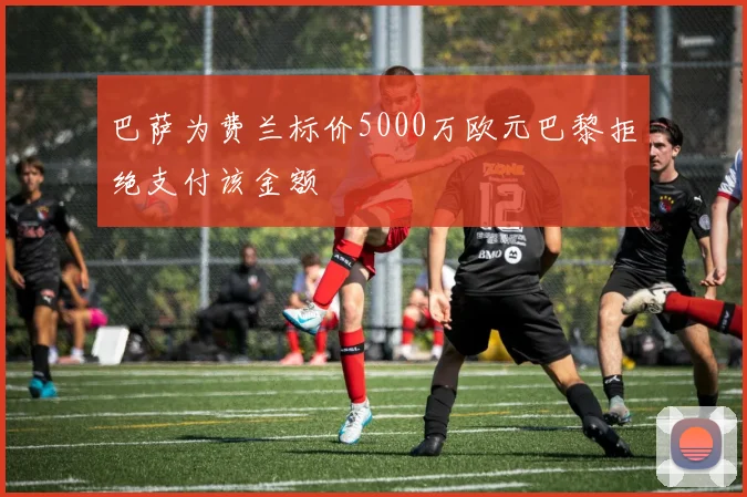 巴萨为费兰标价5000万欧元巴黎拒绝支付该金额
