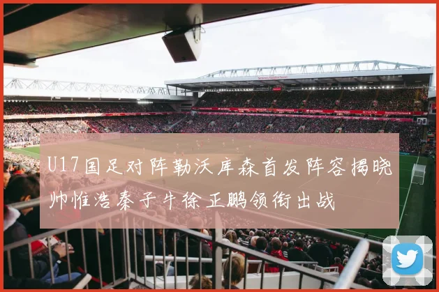 U17国足对阵勒沃库森首发阵容揭晓帅惟浩秦子牛徐正鹏领衔出战