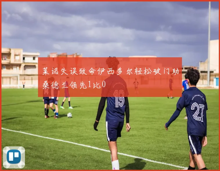 莱诺失误致命伊西多尔轻松破门助桑德兰领先1比0