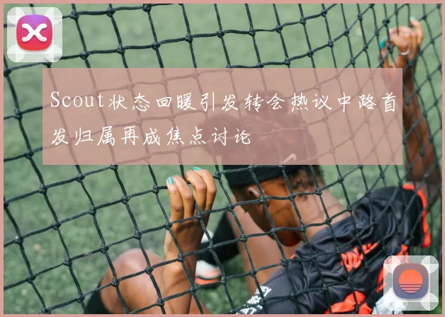 Scout状态回暖引发转会热议中路首发归属再成焦点讨论