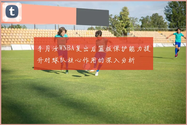 李月汝WNBA复出后篮板保护能力提升对球队核心作用的深入分析