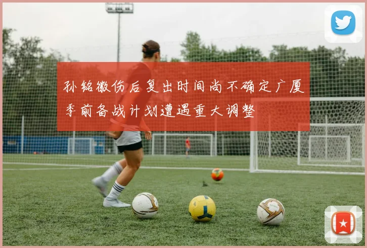 孙铭徽伤后复出时间尚不确定广厦季前备战计划遭遇重大调整