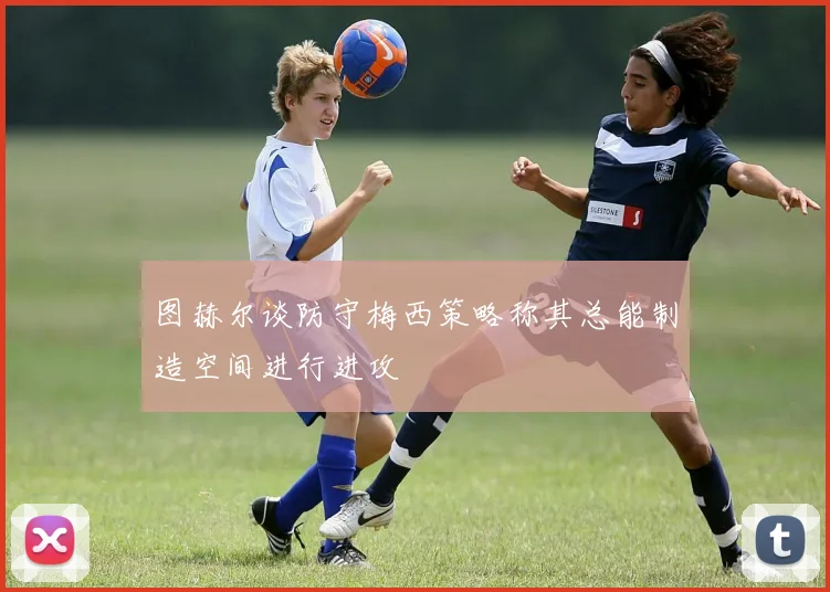图赫尔谈防守梅西策略称其总能制造空间进行进攻