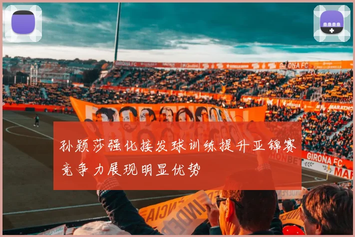 孙颖莎强化接发球训练提升亚锦赛竞争力展现明显优势