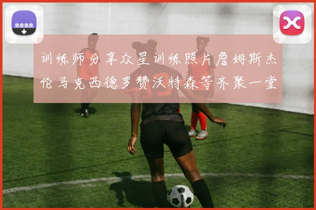 训练师分享众星训练照片詹姆斯杰伦马克西德罗赞沃特森等齐聚一堂