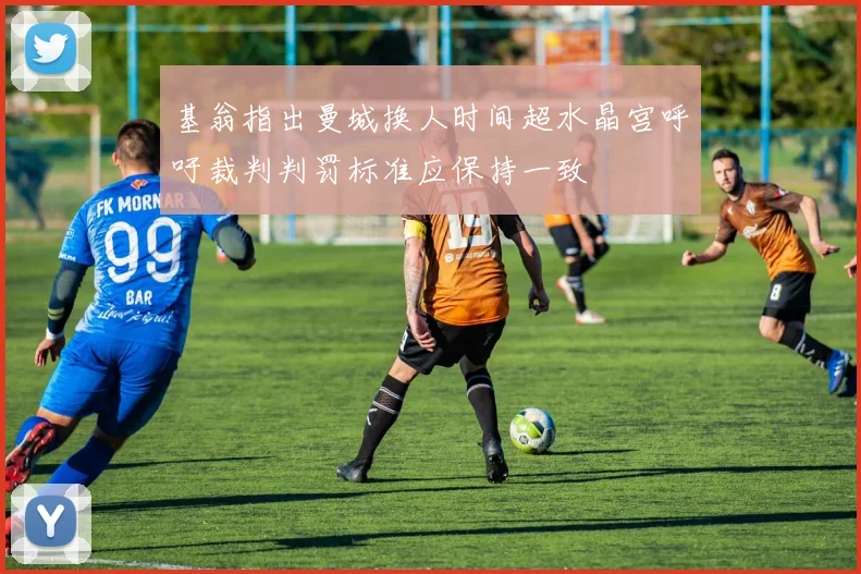 基翁指出曼城换人时间超水晶宫呼吁裁判判罚标准应保持一致
