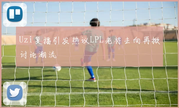 Uzi复播引发热议LPL老将去向再掀讨论潮流