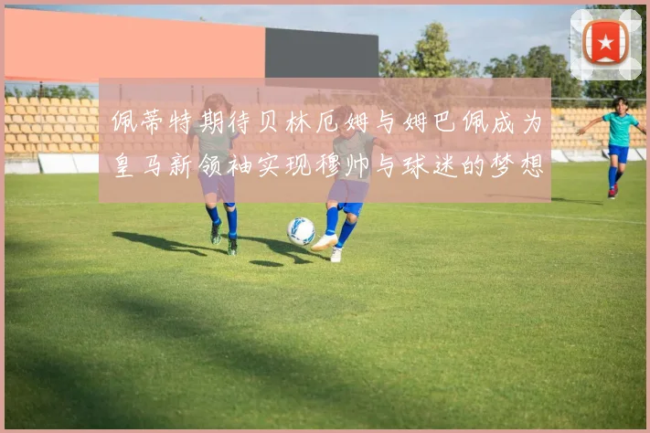 佩蒂特期待贝林厄姆与姆巴佩成为皇马新领袖实现穆帅与球迷的梦想