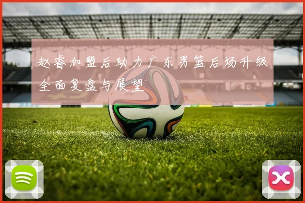 赵睿加盟后助力广东男篮后场升级全面复盘与展望